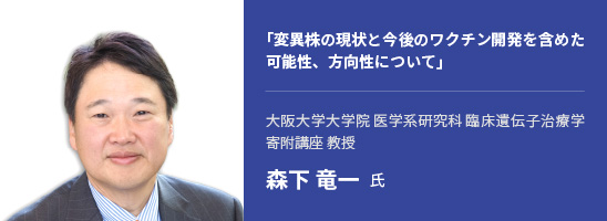 「変異株の現状と今後のワクチン開発を含めた可能性、方向性について」大阪大学大学院 医学系研究科 臨床遺伝子治療学 寄附講座 教授 森下 竜一 氏